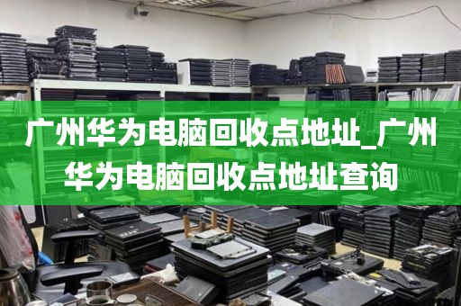 广州华为电脑回收点地址_广州华为电脑回收点地址查询