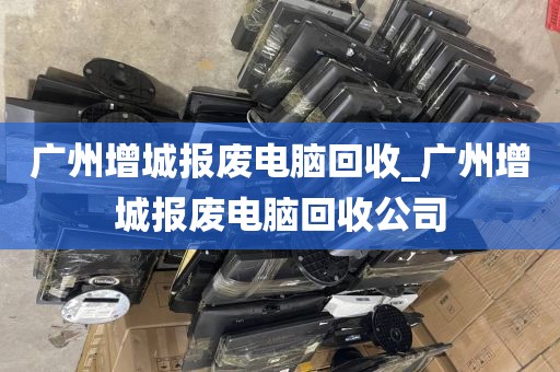 广州增城报废电脑回收_广州增城报废电脑回收公司