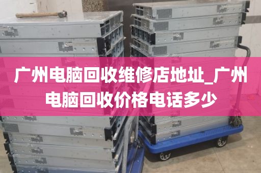 广州电脑回收维修店地址_广州电脑回收价格电话多少