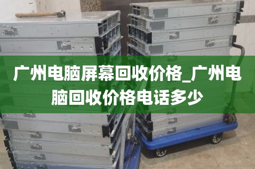 广州电脑屏幕回收价格_广州电脑回收价格电话多少