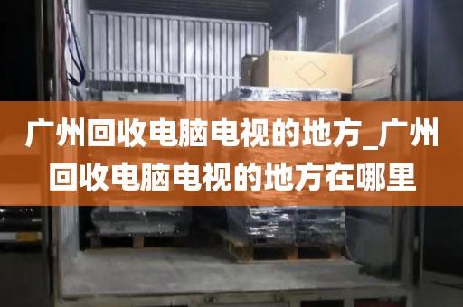 广州回收电脑电视的地方_广州回收电脑电视的地方在哪里