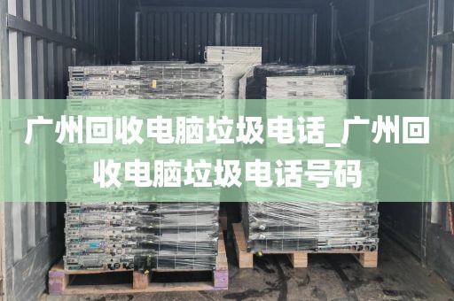 广州回收电脑垃圾电话_广州回收电脑垃圾电话号码