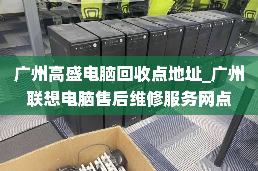 广州高盛电脑回收点地址_广州联想电脑售后维修服务网点