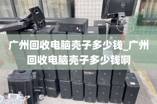 广州回收电脑壳子多少钱_广州回收电脑壳子多少钱啊