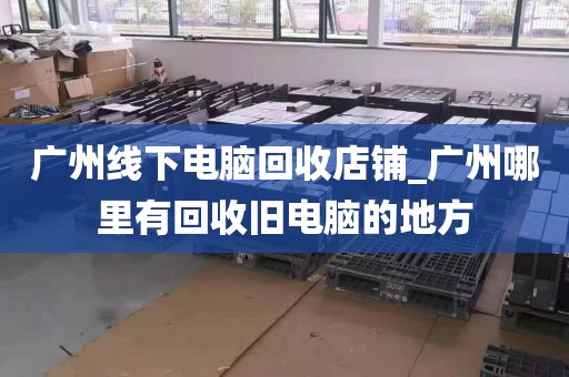 广州线下电脑回收店铺_广州哪里有回收旧电脑的地方