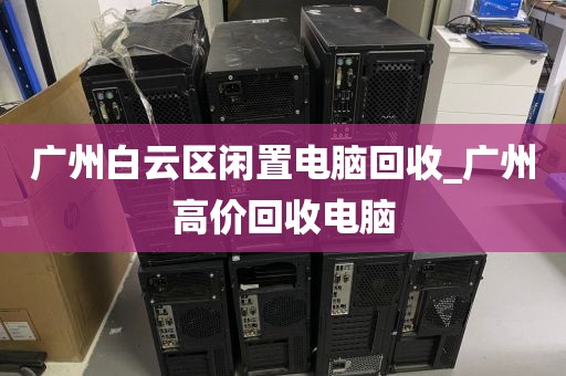 广州白云区闲置电脑回收_广州高价回收电脑