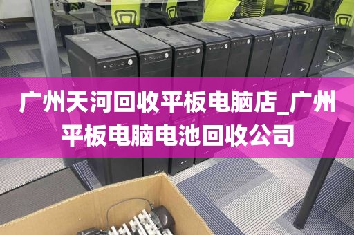 广州天河回收平板电脑店_广州平板电脑电池回收公司