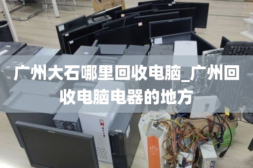 广州大石哪里回收电脑_广州回收电脑电器的地方
