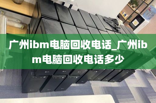 广州ibm电脑回收电话_广州ibm电脑回收电话多少