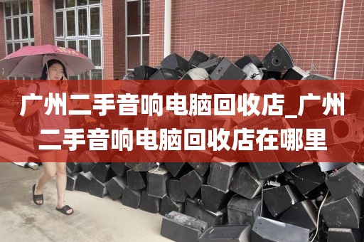 广州二手音响电脑回收店_广州二手音响电脑回收店在哪里