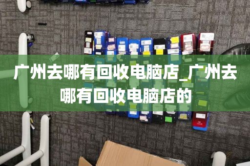 广州去哪有回收电脑店_广州去哪有回收电脑店的