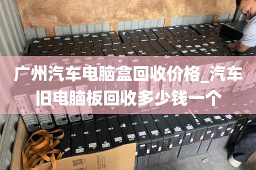 广州汽车电脑盒回收价格_汽车旧电脑板回收多少钱一个
