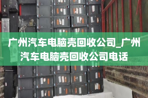 广州汽车电脑壳回收公司_广州汽车电脑壳回收公司电话