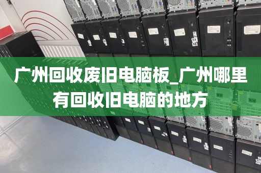 广州回收废旧电脑板_广州哪里有回收旧电脑的地方