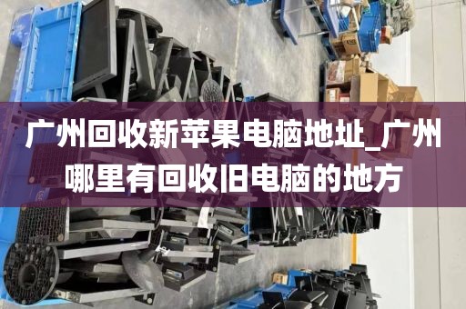 广州回收新苹果电脑地址_广州哪里有回收旧电脑的地方