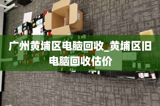 广州黄埔区电脑回收_黄埔区旧电脑回收估价