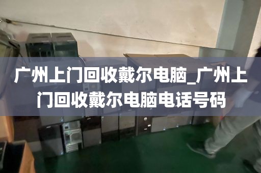 广州上门回收戴尔电脑_广州上门回收戴尔电脑电话号码