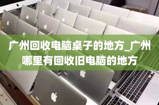 广州回收电脑桌子的地方_广州哪里有回收旧电脑的地方
