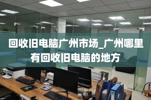 回收旧电脑广州市场_广州哪里有回收旧电脑的地方