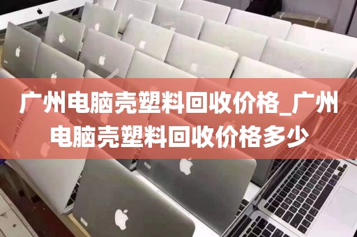 广州电脑壳塑料回收价格_广州电脑壳塑料回收价格多少
