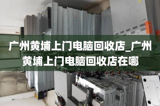 广州黄埔上门电脑回收店_广州黄埔上门电脑回收店在哪