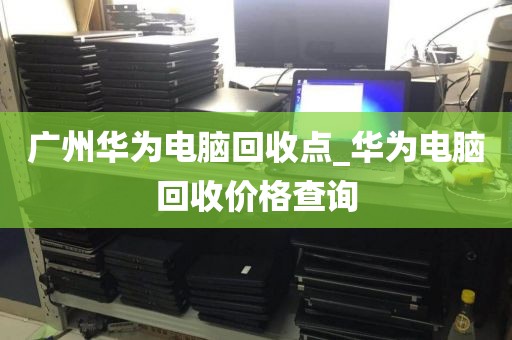 广州华为电脑回收点_华为电脑回收价格查询
