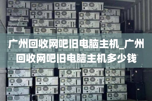 广州回收网吧旧电脑主机_广州回收网吧旧电脑主机多少钱