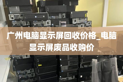 广州电脑显示屏回收价格_电脑显示屏废品收购价