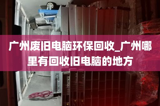 广州废旧电脑环保回收_广州哪里有回收旧电脑的地方