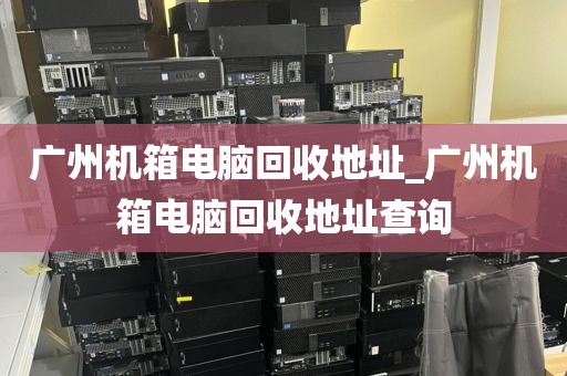广州机箱电脑回收地址_广州机箱电脑回收地址查询