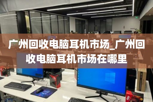 广州回收电脑耳机市场_广州回收电脑耳机市场在哪里