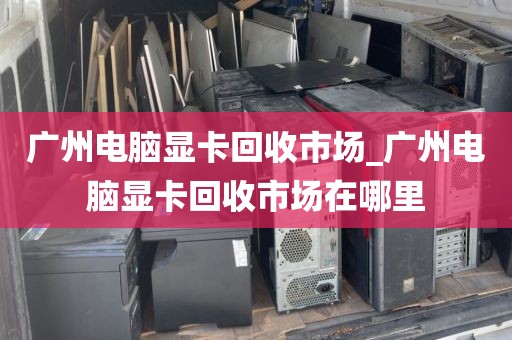 广州电脑显卡回收市场_广州电脑显卡回收市场在哪里
