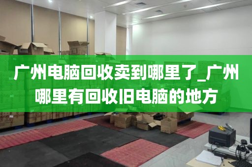 广州电脑回收卖到哪里了_广州哪里有回收旧电脑的地方