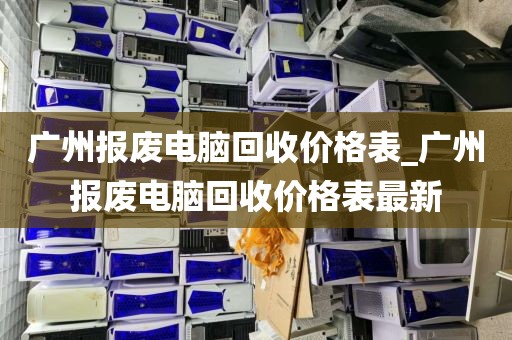 广州报废电脑回收价格表_广州报废电脑回收价格表最新