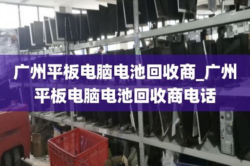 广州平板电脑电池回收商_广州平板电脑电池回收商电话