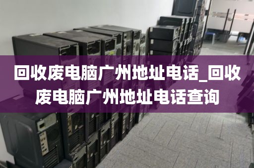回收废电脑广州地址电话_回收废电脑广州地址电话查询