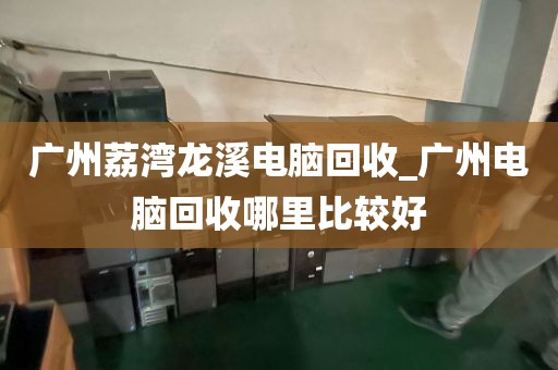 广州荔湾龙溪电脑回收_广州电脑回收哪里比较好