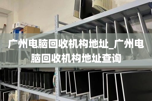 广州电脑回收机构地址_广州电脑回收机构地址查询