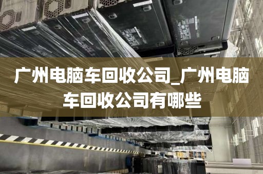 广州电脑车回收公司_广州电脑车回收公司有哪些