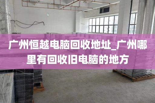 广州恒越电脑回收地址_广州哪里有回收旧电脑的地方