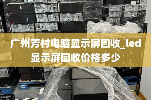 广州芳村电脑显示屏回收_led显示屏回收价格多少
