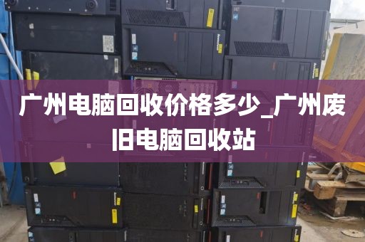 广州电脑回收价格多少_广州废旧电脑回收站