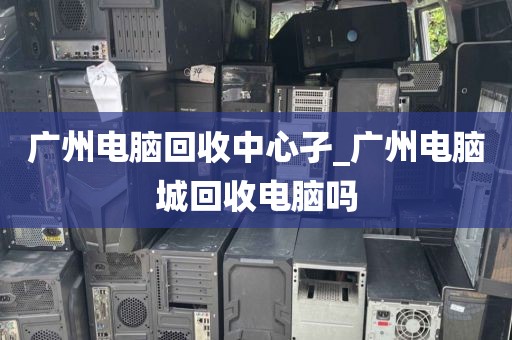 广州电脑回收中心孑_广州电脑城回收电脑吗