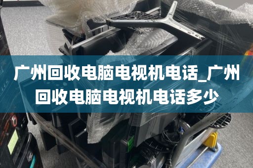 广州回收电脑电视机电话_广州回收电脑电视机电话多少