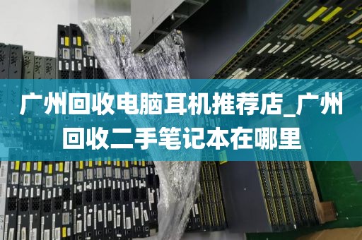 广州回收电脑耳机推荐店_广州回收二手笔记本在哪里