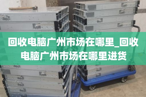 回收电脑广州市场在哪里_回收电脑广州市场在哪里进货