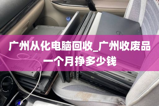 广州从化电脑回收_广州收废品一个月挣多少钱