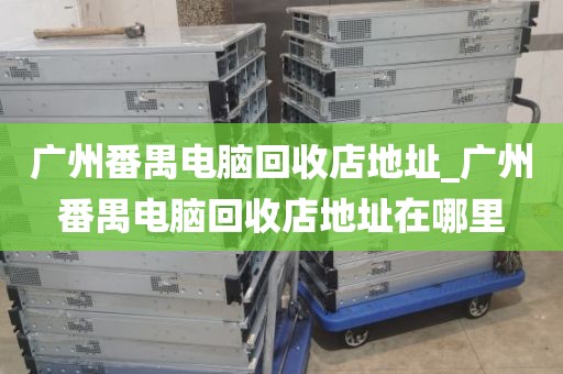 广州番禺电脑回收店地址_广州番禺电脑回收店地址在哪里