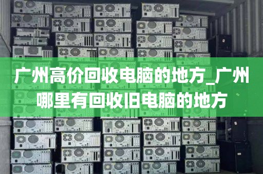 广州高价回收电脑的地方_广州哪里有回收旧电脑的地方