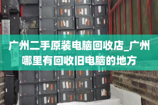 广州二手原装电脑回收店_广州哪里有回收旧电脑的地方